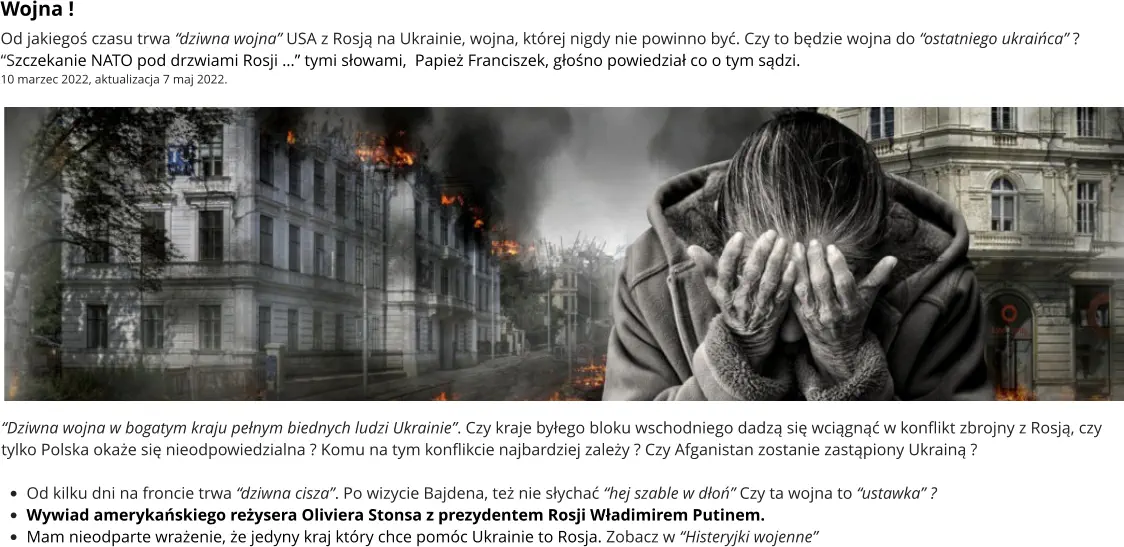 “Dziwna wojna w bogatym kraju pełnym biednych ludzi Ukrainie”. Czy kraje byłego bloku wschodniego dadzą się wciągnąć w konflikt zbrojny z Rosją, czy tylko Polska okaże się nieodpowiedzialna ? Komu na tym konflikcie najbardziej zależy ? Czy Afganistan zostanie zastąpiony Ukrainą ?  •	Od kilku dni na froncie trwa “dziwna cisza”. Po wizycie Bajdena, też nie słychać “hej szable w dłoń” Czy ta wojna to “ustawka” ? •	Wywiad amerykańskiego reżysera Oliviera Stonsa z prezydentem Rosji Władimirem Putinem.  •	Mam nieodparte wrażenie, że jedyny kraj który chce pomóc Ukrainie to Rosja. Zobacz w “Histeryjki wojenne” Wojna ! Od jakiegoś czasu trwa “dziwna wojna” USA z Rosją na Ukrainie, wojna, której nigdy nie powinno być. Czy to będzie wojna do “ostatniego ukraińca” ? “Szczekanie NATO pod drzwiami Rosji …” tymi słowami,  Papież Franciszek, głośno powiedział co o tym sądzi.  10 marzec 2022, aktualizacja 7 maj 2022.