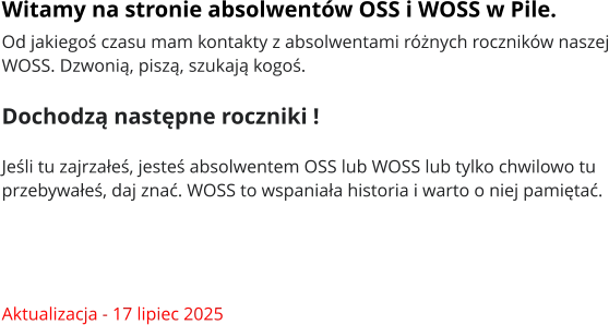 Witamy na stronie absolwentów OSS i WOSS w Pile. Od jakiegoś czasu mam kontakty z absolwentami różnych roczników naszej WOSS. Dzwonią, piszą, szukają kogoś.   Dochodzą następne roczniki !   Jeśli tu zajrzałeś, jesteś absolwentem OSS lub WOSS lub tylko chwilowo tu przebywałeś, daj znać. WOSS to wspaniała historia i warto o niej pamiętać.     Aktualizacja - 17 lipiec 2025