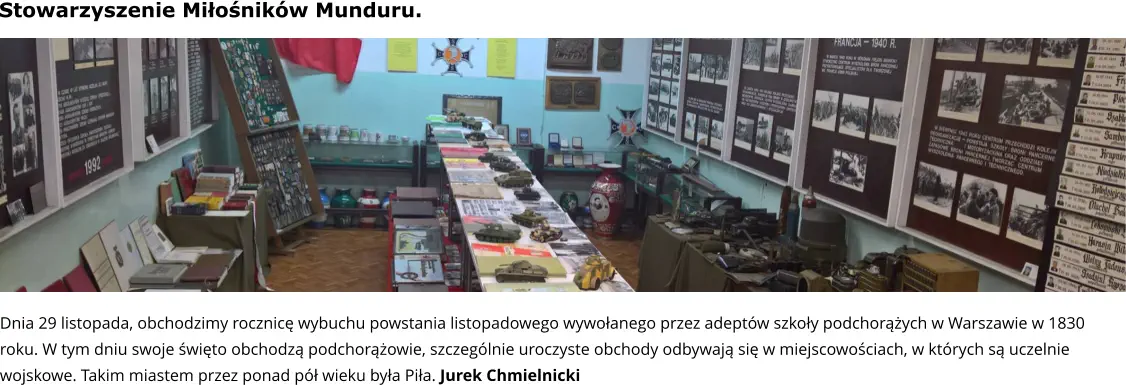 Dnia 29 listopada, obchodzimy rocznicę wybuchu powstania listopadowego wywołanego przez adeptów szkoły podchorążych w Warszawie w 1830 roku. W tym dniu swoje święto obchodzą podchorążowie, szczególnie uroczyste obchody odbywają się w miejscowościach, w których są uczelnie wojskowe. Takim miastem przez ponad pół wieku była Piła. Jurek Chmielnicki Stowarzyszenie Miłośników Munduru.