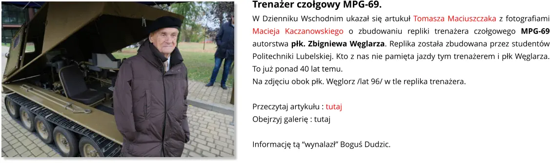 Trenażer czołgowy MPG-69. W Dzienniku Wschodnim ukazał się artukuł Tomasza Maciuszczaka z fotografiami Macieja Kaczanowskiego o zbudowaniu repliki trenażera czołgowego MPG-69 autorstwa płk. Zbigniewa Węglarza. Replika została zbudowana przez studentów Politechniki Lubelskiej. Kto z nas nie pamięta jazdy tym trenażerem i płk Węglarza. To już ponad 40 lat temu. Na zdjęciu obok płk. Węglorz /lat 96/ w tle replika trenażera.  Przeczytaj artykułu : tutaj Obejrzyj galerię : tutaj  Informację tą “wynalazł” Boguś Dudzic.
