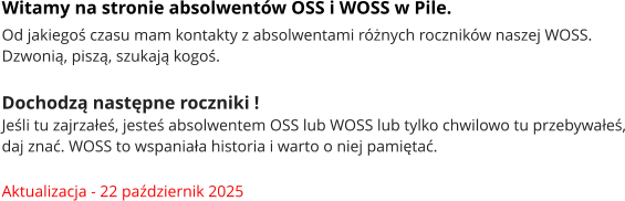 Witamy na stronie absolwentów OSS i WOSS w Pile. Od jakiegoś czasu mam kontakty z absolwentami różnych roczników naszej WOSS. Dzwonią, piszą, szukają kogoś.   Dochodzą następne roczniki !  Jeśli tu zajrzałeś, jesteś absolwentem OSS lub WOSS lub tylko chwilowo tu przebywałeś, daj znać. WOSS to wspaniała historia i warto o niej pamiętać.  Aktualizacja - 22 październik 2025