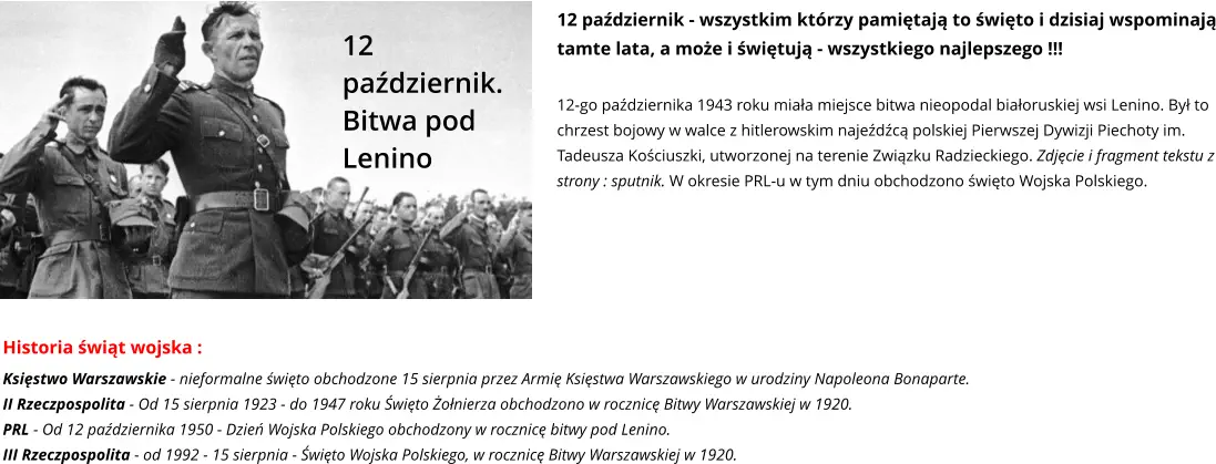 12 październik. Bitwa pod Lenino 12 październik - wszystkim którzy pamiętają to święto i dzisiaj wspominają tamte lata, a może i świętują - wszystkiego najlepszego !!!  12-go października 1943 roku miała miejsce bitwa nieopodal białoruskiej wsi Lenino. Był to chrzest bojowy w walce z hitlerowskim najeźdźcą polskiej Pierwszej Dywizji Piechoty im. Tadeusza Kościuszki, utworzonej na terenie Związku Radzieckiego. Zdjęcie i fragment tekstu z strony : sputnik. W okresie PRL-u w tym dniu obchodzono święto Wojska Polskiego. Historia świąt wojska : Księstwo Warszawskie - nieformalne święto obchodzone 15 sierpnia przez Armię Księstwa Warszawskiego w urodziny Napoleona Bonaparte. II Rzeczpospolita - Od 15 sierpnia 1923 - do 1947 roku Święto Żołnierza obchodzono w rocznicę Bitwy Warszawskiej w 1920.  PRL - Od 12 października 1950 - Dzień Wojska Polskiego obchodzony w rocznicę bitwy pod Lenino. III Rzeczpospolita - od 1992 - 15 sierpnia - Święto Wojska Polskiego, w rocznicę Bitwy Warszawskiej w 1920.