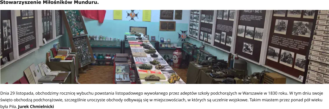 Dnia 29 listopada, obchodzimy rocznicę wybuchu powstania listopadowego wywołanego przez adeptów szkoły podchorążych w Warszawie w 1830 roku. W tym dniu swoje święto obchodzą podchorążowie, szczególnie uroczyste obchody odbywają się w miejscowościach, w których są uczelnie wojskowe. Takim miastem przez ponad pół wieku była Piła. Jurek Chmielnicki Stowarzyszenie Miłośników Munduru.