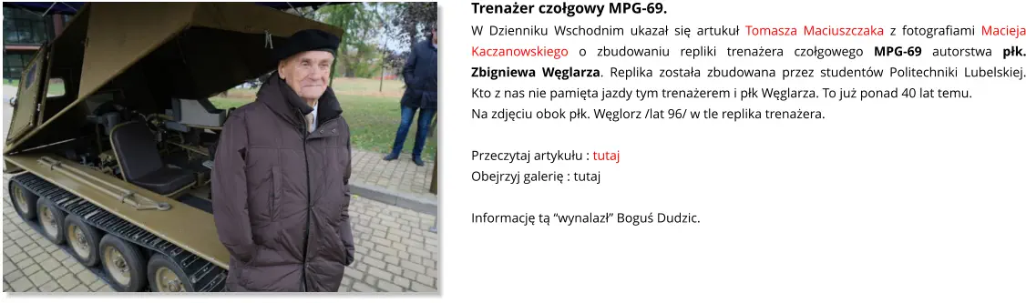Trenażer czołgowy MPG-69. W Dzienniku Wschodnim ukazał się artukuł Tomasza Maciuszczaka z fotografiami Macieja Kaczanowskiego o zbudowaniu repliki trenażera czołgowego MPG-69 autorstwa płk. Zbigniewa Węglarza. Replika została zbudowana przez studentów Politechniki Lubelskiej. Kto z nas nie pamięta jazdy tym trenażerem i płk Węglarza. To już ponad 40 lat temu. Na zdjęciu obok płk. Węglorz /lat 96/ w tle replika trenażera.  Przeczytaj artykułu : tutaj Obejrzyj galerię : tutaj  Informację tą “wynalazł” Boguś Dudzic.