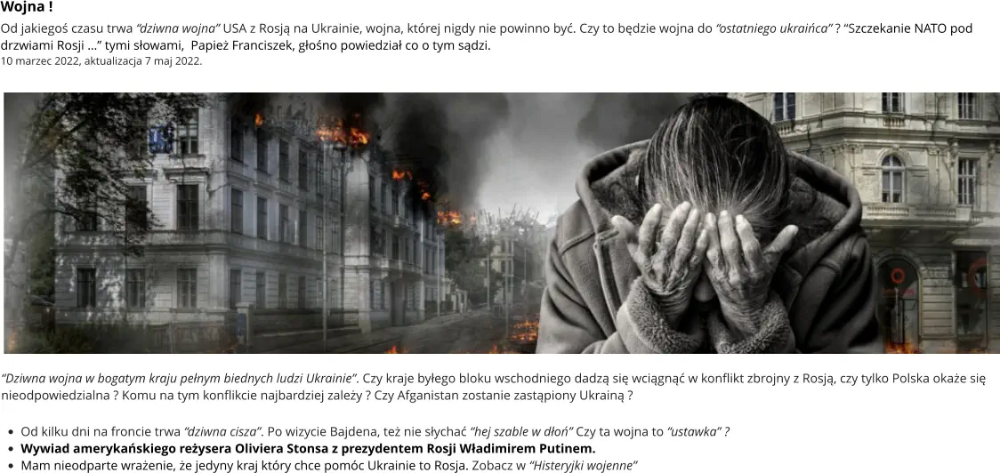 “Dziwna wojna w bogatym kraju pełnym biednych ludzi Ukrainie”. Czy kraje byłego bloku wschodniego dadzą się wciągnąć w konflikt zbrojny z Rosją, czy tylko Polska okaże się nieodpowiedzialna ? Komu na tym konflikcie najbardziej zależy ? Czy Afganistan zostanie zastąpiony Ukrainą ?  •	Od kilku dni na froncie trwa “dziwna cisza”. Po wizycie Bajdena, też nie słychać “hej szable w dłoń” Czy ta wojna to “ustawka” ? •	Wywiad amerykańskiego reżysera Oliviera Stonsa z prezydentem Rosji Władimirem Putinem.  •	Mam nieodparte wrażenie, że jedyny kraj który chce pomóc Ukrainie to Rosja. Zobacz w “Histeryjki wojenne” Wojna ! Od jakiegoś czasu trwa “dziwna wojna” USA z Rosją na Ukrainie, wojna, której nigdy nie powinno być. Czy to będzie wojna do “ostatniego ukraińca” ? “Szczekanie NATO pod drzwiami Rosji …” tymi słowami,  Papież Franciszek, głośno powiedział co o tym sądzi.  10 marzec 2022, aktualizacja 7 maj 2022.