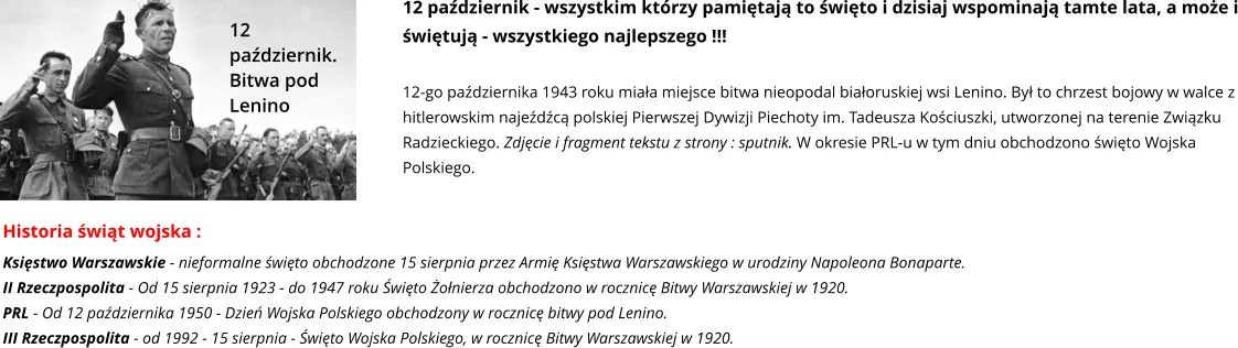 12 październik. Bitwa pod Lenino 12 październik - wszystkim którzy pamiętają to święto i dzisiaj wspominają tamte lata, a może i świętują - wszystkiego najlepszego !!!  12-go października 1943 roku miała miejsce bitwa nieopodal białoruskiej wsi Lenino. Był to chrzest bojowy w walce z hitlerowskim najeźdźcą polskiej Pierwszej Dywizji Piechoty im. Tadeusza Kościuszki, utworzonej na terenie Związku Radzieckiego. Zdjęcie i fragment tekstu z strony : sputnik. W okresie PRL-u w tym dniu obchodzono święto Wojska Polskiego. Historia świąt wojska : Księstwo Warszawskie - nieformalne święto obchodzone 15 sierpnia przez Armię Księstwa Warszawskiego w urodziny Napoleona Bonaparte. II Rzeczpospolita - Od 15 sierpnia 1923 - do 1947 roku Święto Żołnierza obchodzono w rocznicę Bitwy Warszawskiej w 1920.  PRL - Od 12 października 1950 - Dzień Wojska Polskiego obchodzony w rocznicę bitwy pod Lenino. III Rzeczpospolita - od 1992 - 15 sierpnia - Święto Wojska Polskiego, w rocznicę Bitwy Warszawskiej w 1920.