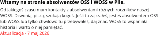 Witamy na stronie absolwentów OSS i WOSS w Pile. Od jakiegoś czasu mam kontakty z absolwentami różnych roczników naszej WOSS. Dzwonią, piszą, szukają kogoś. Jeśli tu zajrzałeś, jesteś absolwentem OSS lub WOSS lub tylko chwilowo tu przebywałeś, daj znać. WOSS to wspaniała historia i warto o niej pamiętać. Aktualizacja - 7 maj 2026